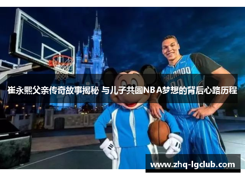 崔永熙父亲传奇故事揭秘 与儿子共圆NBA梦想的背后心路历程