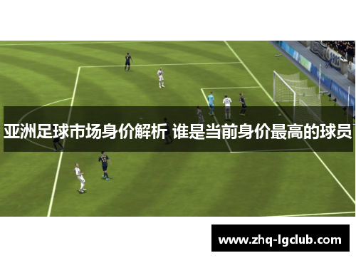 亚洲足球市场身价解析 谁是当前身价最高的球员