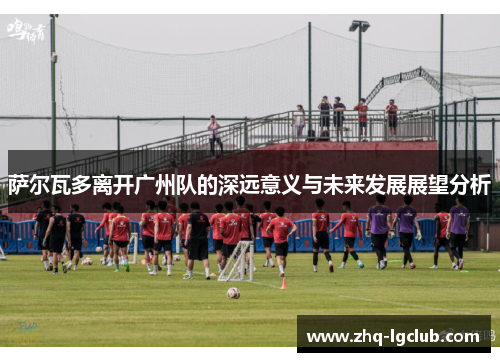 萨尔瓦多离开广州队的深远意义与未来发展展望分析 萨尔瓦多离开广州队的深远意义与未来发展展望分析