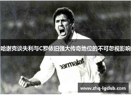 哈谢克谈失利与C罗依旧强大传奇地位的不可忽视影响 哈谢克谈失利与C罗依旧强大传奇地位的不可忽视影响