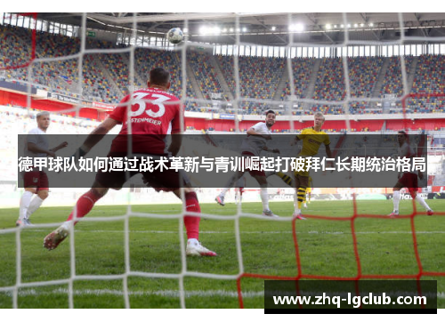 德甲球队如何通过战术革新与青训崛起打破拜仁长期统治格局 德甲球队如何通过战术革新与青训崛起打破拜仁长期统治格局