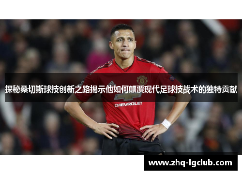 探秘桑切斯球技创新之路揭示他如何颠覆现代足球技战术的独特贡献