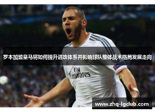 罗本加盟皇马将如何提升进攻体系并影响球队整体战术格局发展走向 罗本加盟皇马将如何提升进攻体系并影响球队整体战术格局发展走向