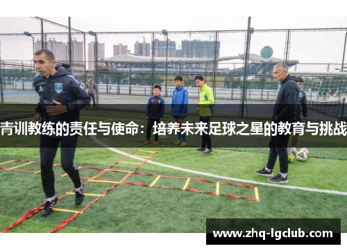 青训教练的责任与使命:培养未来足球之星的教育与挑战 青训教练的责任与使命:培养未来足球之星的教育与挑战