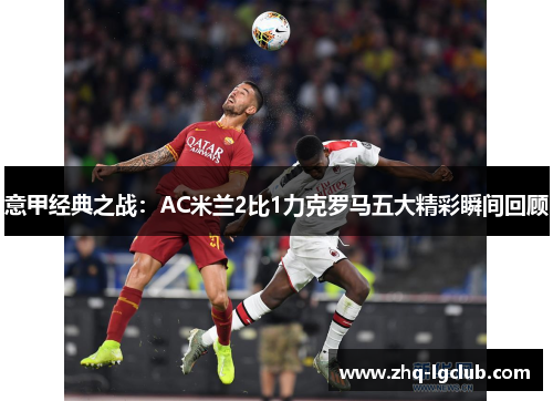意甲经典之战:AC米兰2比1力克罗马五大精彩瞬间回顾 意甲经典之战:AC米兰2比1力克罗马五大精彩瞬间回顾