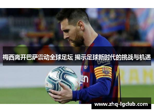 梅西离开巴萨震动全球足坛 揭示足球新时代的挑战与机遇