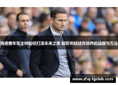海港青年军主帅如何打造未来之星 解析年轻球员培养的战略与方法 海港青年军主帅如何打造未来之星 解析年轻球员培养的战略与方法