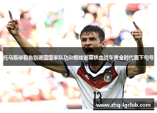 托马斯穆勒告别德国国家队功勋前锋谢幕铁血战车黄金时代画下句号