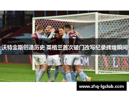 沃特金斯创造历史 英格兰首次破门改写纪录辉煌瞬间 沃特金斯创造历史 英格兰首次破门改写纪录辉煌瞬间