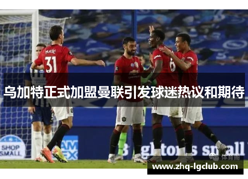 乌加特正式加盟曼联引发球迷热议和期待