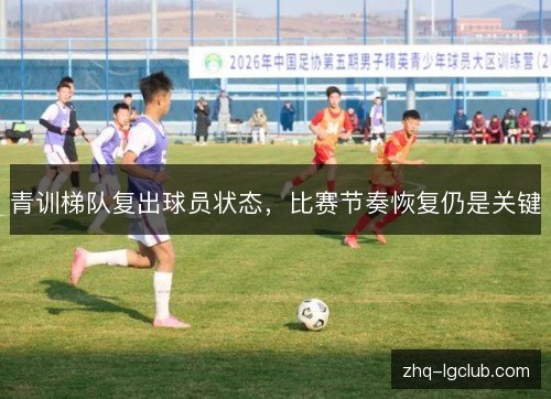 青训梯队复出球员状态，比赛节奏恢复仍是关键