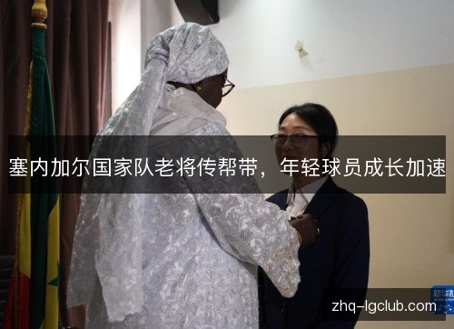 塞内加尔国家队老将传帮带,年轻球员成长加速 塞内加尔国家队老将传帮带,年轻球员成长加速